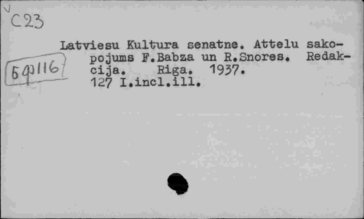 ﻿Latviesu Kultura senatne. Attelu sako-pojums F.Babaa an R*Snores* Redak-cija. Riga, 1937.
IX-----'	127 I.incl.ill.